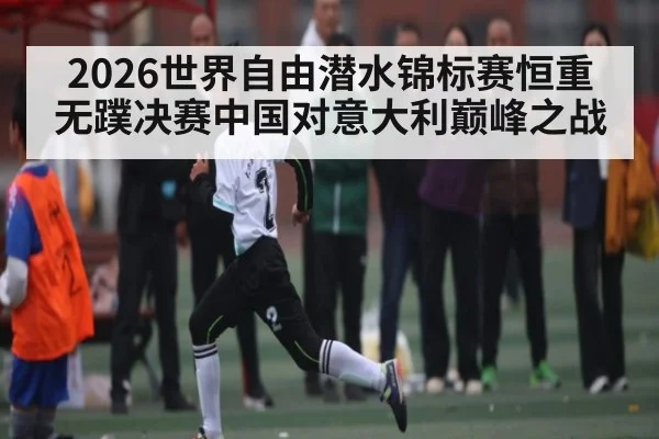2026世界自由潜水锦标赛恒重无蹼决赛中国对意大利巅峰之战