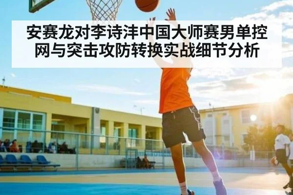 安赛龙对李诗沣中国大师赛男单控网与突击攻防转换实战细节分析